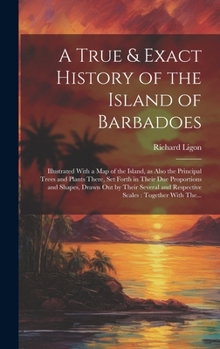 Hardcover A True & Exact History of the Island of Barbadoes: Illustrated With a Map of the Island, as Also the Principal Trees and Plants There, Set Forth in Th Book