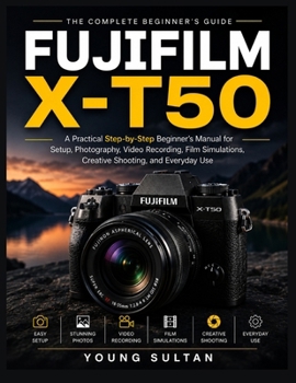 Fujifilm X-T50: A Practical Step-by-Step Beginner's Manual for Setup, Photography, Video Recording, Film Simulations, Creative Shooting, and Everyday Use