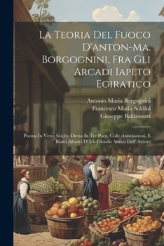 La Teoria Del Fuoco D'anton-ma. Borgognini, Fra Gli Arcadi Iapeto Egiratico: Poema In Verso Sciolto Diviso In Tre Parti, Colle Annotazioni, E Rami ... Filosofo Amico Dell' Autore (Italian Edition)