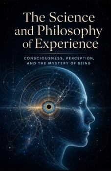 The Science and Philosophy of Experience: Consciousness, Perception, and the Mystery of Being