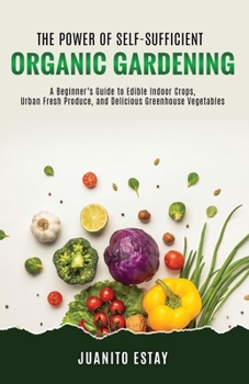 The Power of Self-Sufficient Organic Gardening: A Beginner’s Guide to Edible Indoor Crops, Urban Fresh Produce, and Delicious Greenhouse Vegetables