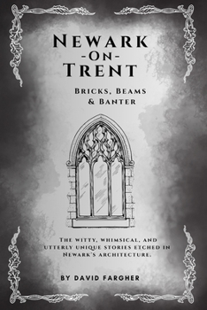 Newark On Trent - Bricks, Beams & Banter: The witty, whimsical, and utterly unique stories etched in Newark's architecture. (Newark On Trent - The History and The Buldings)