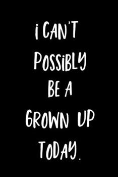 I Can't Possibly Be A Grown Up Today. : A 6 x 9 Sarcastic Humour Funny Novelty Notebook/Journal: 120 Blank Lined Pages. 6 x 9"