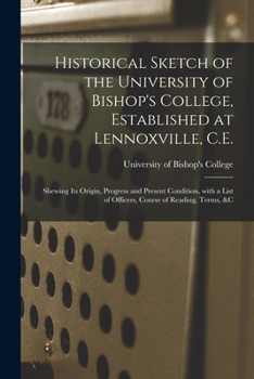 Historical Sketch of the University of Bishop's College, Established at Lennoxville, C.E. [microform]: Shewing Its Origin, Progress and Present ... of Officers, Course of Reading, Terms, &c