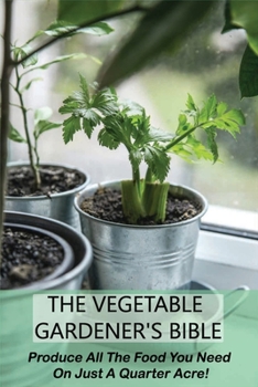 The Vegetable Gardener's Bible: Produce All The Food You Need On Just A Quarter Acre!: Vegetable Gardening For Beginners