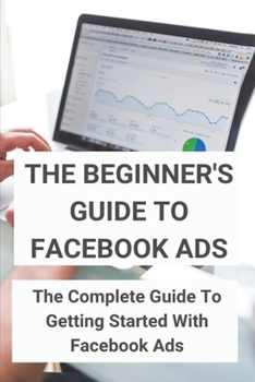 Paperback The Beginner's Guide To Facebook Ads: The Complete Guide To Getting Started With Facebook Ads: Desire To Make Money Book