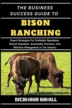 THE BUSINESS SUCCESS GUIDE TO BISON RANCHING: Expert Strategies For Profitable Operations, Market Expansion, Sustainable Practices, And Effective Management In The Industry
