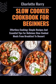 SLOW COOKER COOKBOOK FOR BEGINNERS: Effortless Cooking: Simple Recipes And Essential Tips For Delicious Slow-Cooked Meals From Breakfast To Dessert