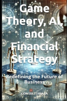 Game Theory, AI, and Financial Strategy: Redefining the Future of Business (Business Strategy)