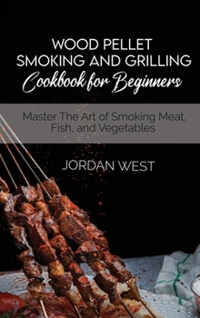 Wood Pellet Smoking And Grilling Cookbook For Beginners: Master The Art of Smoking Meat, Fish, and Vegetables