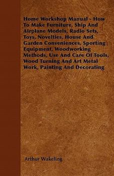 Home Workshop Manual - How To Make Furniture, Ship And Airplane Models, Radio Sets, Toys, Novelties, House And Garden Conveniences, Sporting Equipment - Woodworking Methods - Use And Care Of Tools - W