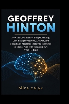 GEOFFREY HINTON: How the Godfather of Deep Learning Used Backpropagation, AlexNet, and Boltzmann Machines to Rewire Machines to Think And Why He Now Fears What He Built