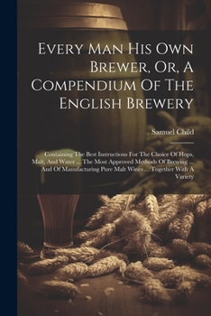 Every Man His Own Brewer, Or, A Compendium Of The English Brewery: Containing The Best Instructions For The Choice Of Hops, Malt, And Water ... The ... Pure Malt Wines ... Together With A Variety