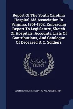 Report of the South Carolina Hospital Aid Association in Virginia, 1861-1862. Embracing Report to Legislature, Sketch of Hospitals, Accounts, Lists of Contributions, and Catalogue of Deceased S. C. So