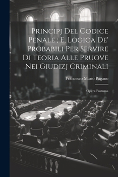Principj Del Codice Penale; E, Logica De' Probabili Per Servire Di Teoria Alle Pruove Nei Giudizj Criminali: Opera Postuma