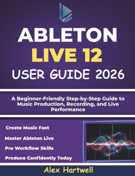 ABLETON LIVE 12 USER GUIDE FOR BEGINNERS 2026: A Beginner-Friendly Step-by-Step Guide to Music Production, Recording, and Live Performance