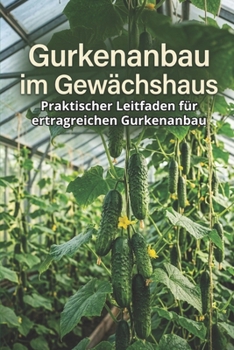 Gurkenanbau im Gewächshaus: Praktischer Leitfaden für ertragreichen Gurkenanbau (German Edition)