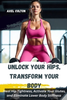 UNLOCK YOUR HIPS, TRANSFORM YOUR BODY: A Science-Backed Lower Body Training System for Pain-Free Movement, Strength, and Fat Loss: Heal Hip Tightness And Activate Your Glutes.