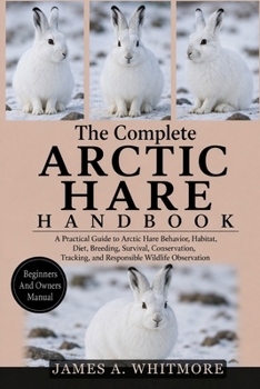 THE COMPLETE ARCTIC HARE HANDBOOK: A Practical Guide to Arctic Hare Behavior, Habitat, Diet, Breeding, Survival, Conservation, Tracking, and Responsible Wildlife Observation