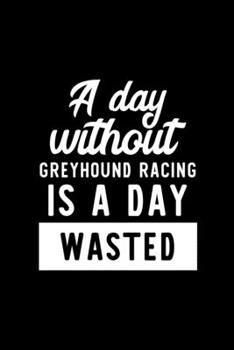 A Day Without Greyhound Racing Is A Day Wasted: Notebook for Greyhound Racing Lover | Great Christmas & Birthday Gift Idea for Greyhound Racing Fan | ... Racing Fan Diary | 100 pages 6x9 inches