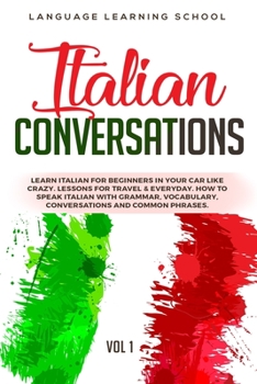 Italian Conversations: Learn Italian for Beginners in Your Car Like Crazy. Lessons for travel & Everyday. How to speak Italian with Grammar, Vocabulary, Conversations and Common Phrases. VOL 1