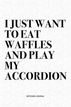 I Just Want To Eat Waffles And Play My Accordion: A 6x9 Inch Notebook Diary Journal With A Bold Text Font Slogan On A Matte Cover and 120 Blank Lined Pages Makes A Great Alternative To A Card