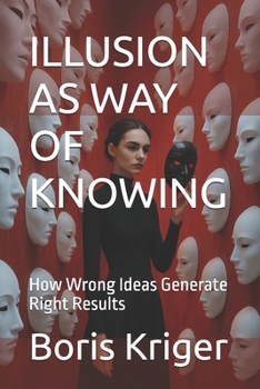 ILLUSION AS WAY OF KNOWING: How Wrong Ideas Generate Right Results