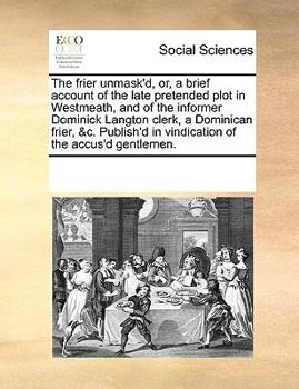 The frier unmask'd, or, a brief account of the late pretended plot in Westmeath, and of the informer Dominick Langton clerk, a Dominican frier, &c. Publish'd in vindication of the accus'd gentlemen.