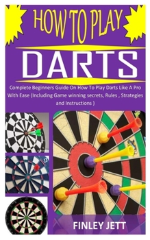 Paperback How to Play Darts: Complete Beginners Guide On How To Play Darts Like A Pro With Ease (Including Game winning secrets, Rules, Strategies Book