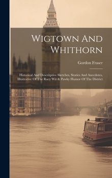 Hardcover Wigtown And Whithorn: Historical And Descritptive Sketches, Stories And Anecdotes, Illustrative Of The Racy Wit & Pawky Humor Of The Distric Book