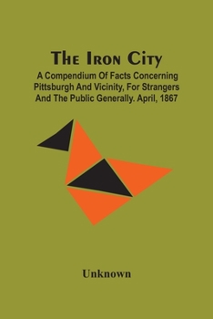 Paperback The Iron City; A Compendium Of Facts Concerning Pittsburgh And Vicinity, For Strangers And The Public Generally. April, 1867 Book