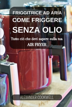 Friggitrice ad Aria: Come Friggere senza Olio: Scopri ciò che devi sapere sulla tua Air Fryer (Italian Edition)