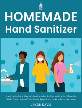 Homemade Hand Sanitizer: How to Make DIY Antibacterial and Antiviral Sanitizers with Natural Essential Oils to Protect Yourself, Your Family Against and make a Germ-free Home