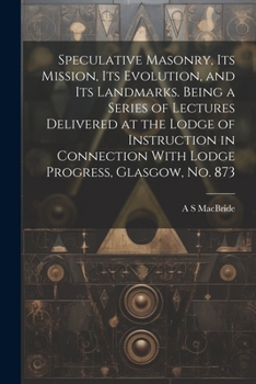 Speculative Masonry, its Mission, its Evolution, and its Landmarks. Being a Series of Lectures Delivered at the Lodge of Instruction in Connection With Lodge Progress, Glasgow, no. 873