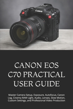Paperback Canon EOS C70 Practical User Guide: Master Camera Setup, Exposure, Autofocus, Canon Log, Cinema RAW Light, Audio, Lenses, Slow Motion, Custom Settings Book