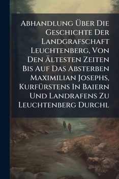 Abhandlung Über Die Geschichte Der Landgrafschaft Leuchtenberg, Von Den Ältesten Zeiten Bis Auf Das Absterben Maximilian Josephs, Kurfürstens In Baiern Und Landrafens Zu Leuchtenberg Durchl...