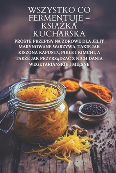 Wszystko co fermentuje – ksiazka kucharska: Proste przepisy na zdrowe dla jelit marynowane warzywa, takie jak kiszona kapusta, pikle i kimchi, a takze ... wegetarianskie i miesne (Polish Edition)
