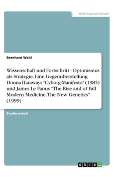 Wissenschaft und Fortschritt - Optimismus als Strategie. Eine Gegenüberstellung Donna Haraways "Cyborg-Manifesto" (1985) und James Le Fanus "The Rise ... The New Genetics" (1999) (German Edition)