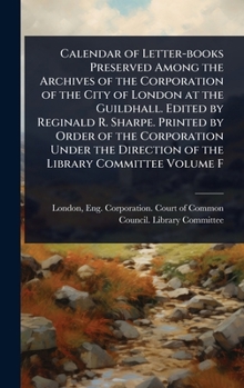 Calendar of Letter-books Preserved Among the Archives of the Corporation of the City of London at the Guildhall. Edited by Reginald R. Sharpe. Printed ... Direction of the Library Committee Volume F