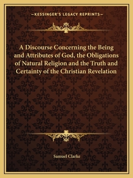 A Discourse Concerning the Being and Attributes of God, the Obligations of Natural Religion, and the Truth and Certainty of the Christian Revelation. ... of Reason ... Being Sixteen Sermons,...