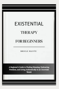 EXISTENTIAL THERAPY FOR BEGINNERS: A Beginner’s Guide to Finding Meaning, Embracing Freedom, and Living Authentically in an Uncertain World