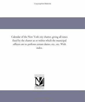Calendar of the New York city charter, giving all times fixed by the charter at or within which the municipal officers are to perform certain duties, etc., etc. With index.