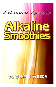 Paperback Exhaustive Guide To Alkaline Smoothies: The perfect guide to healthy, quick and easy to make alkaline smoothies recipes to lose weight, feel energized Book