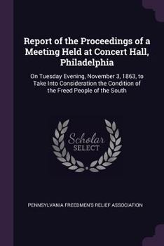 Report of the Proceedings of a Meeting Held at Concert Hall, Philadelphia: On Tuesday Evening, November 3, 1863, to Take Into Consideration the Condition of the Freed People of the South