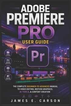 ADOBE PREMIERE PRO USER GUIDE: The Complete Beginner-To-Advanced Manual To Video Editing, Motion Graphics, AI Tools, & Content Creation