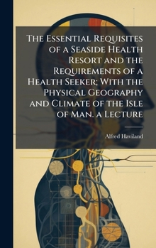 The Essential Requisites of a Seaside Health Resort and the Requirements of a Health Seeker; With the Physical Geography and Climate of the Isle of Man. a Lecture
