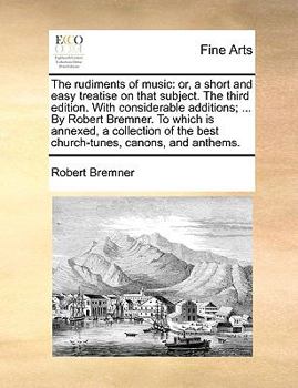 The Rudiments of Music: Or, a Short and Easy Treatise on That Subject. The Third Edition. With Considerable Additions; ... By Robert Bremner. To Which ... of the Best Church-tunes, Canons, and Anthems