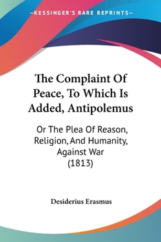 The Complaint of Peace: To Which Is Added, Antipolemus; Or, 0he Plea of Reason, Religion, and Humanity, Against War. Transl. 1st Amer. Ed