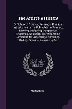 Paperback The Artist's Assistant: Or School of Science; Forming a Practical Introduction to the Polite Arts: In Painting, Drawing, Designing, Perspectiv Book