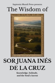 The Wisdom of Sor Juana Inés de la Cruz: Knowledge, Solitude, and the Soul's Ascent